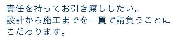 責任をもってお引き渡ししたい。設計から施工までを一貫で請負うことにこだわります
